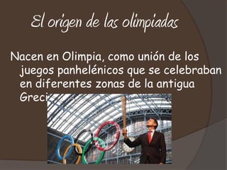El origen de las olimpiadas
Nacen en Olimpia, como unión de los
 juegos panhelénicos que se celebraban
 en diferentes zonas de la antigua
 Grecia
 