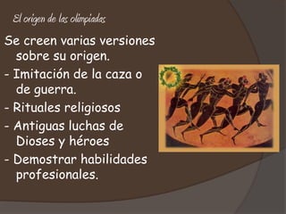 El origen de las olimpiadas
Se creen varias versiones
  sobre su origen.
- Imitación de la caza o
  de guerra.
- Rituales religiosos
- Antiguas luchas de
  Dioses y héroes
- Demostrar habilidades
  profesionales.
 