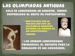 Las olimpiadas antiguas
 Solo se consideraba un ganador, siendo
  despreciado el resto de participantes.

            “ Mortificados por su
              fracaso iban por las
              callejuelas encogidos
              evitando las miradas de
              sus competidores.”
            ‟ PINDARO


           • Los griegos consideraban
           primordial el deporte para la
           educación de sus ciudadanos.
 