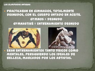  Practicaban en gimnasios, totalmente
 desnudos, con el cuerpo untado en aceite.
             gymnos = desnudo
    gymnastiké = Entrenamiento desnudo




 Eran entrenamientos tanto físicos como
 mentales, persiguiendo los ideales de
 belleza, marcados por los artistas.
 