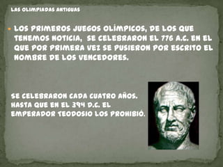 Las olimpiadas antiguas


 Los primeros juegos olímpicos, de los que
 tenemos noticia, se celebraron el 776 a.C. en el
 que por primera vez se pusieron por escrito el
 nombre de los vencedores.



Se celebraron cada cuatro años.
hasta que en el 394 d.C. el
emperador Teodosio los prohibió.
 