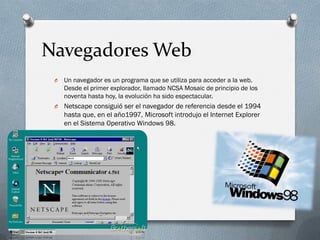 Navegadores Web
 O   Un navegador es un programa que se utiliza para acceder a la web.
     Desde el primer explorador, llamado NCSA Mosaic de principio de los
     noventa hasta hoy, la evolución ha sido espectacular.
 O   Netscape consiguió ser el navegador de referencia desde el 1994
     hasta que, en el año1997, Microsoft introdujo el Internet Explorer
     en el Sistema Operativo Windows 98.
 