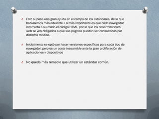 O   Esto supone una gran ayuda en el campo de los estándares, de lo que
    hablaremos más adelante. Lo más importante es que cada navegador
    interpreta a su modo el código HTML, por lo que los desarrolladores
    web se ven obligados a que sus páginas puedan ser consultadas por
    distintos medios.

O   Inicialmente se optó por hacer versiones específicas para cada tipo de
    navegador, pero es un coste inasumible ante la gran proliferación de
    aplicaciones y dispositivos

O   No queda más remedio que utilizar un estándar común.
 