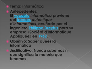  Tema: Informática
 Antecedentes:
  El vocablo informática proviene
  del francés autentique
  d'informations, acuñado por el
  ingeniero Philippe Dreyfus para su
  empresa «Société d'Informatique
  Appliquée» en 1962.
 Objetivo: Saber quees la
  informática
 Justificativo: Nunca sabemos ni
  que significa la materia que
  tenemos
 