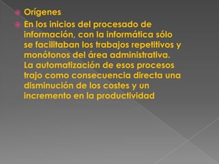  Orígenes
 En los inicios del procesado de
  información, con la informática sólo
  se facilitaban los trabajos repetitivos y
  monótonos del área administrativa.
  La automatización de esos procesos
  trajo como consecuencia directa una
  disminución de los costes y un
  incremento en la productividad
 
