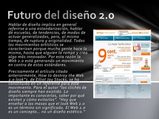Hablar de diseño implica en general
referirse a una estandarización, hablar
de escuelas, de tendencias, de modos de
actuar generalizados, pero, al mismo
tiempo, de ruptura y originalidad. Todos
los movimientos artísticos se
caracterizan porque mucha gente hace lo
mismo, hasta que alguien lo rompe y crea
algo más innovador. Por esta razón la
Web 2.0 está generando un movimiento
en contra de estos estándares.
Precisamente el artículo citado
anteriormente, How to destroy the Web
2.0 look”7, de Elliot Jay Stocks, se ha
constituido en un referente para este
movimiento. Para el autor “los clichés de
diseño siempre han existido. Lo
importante es conocerlos, saber por qué
existen y cómo evitarlos”. “Hay que
enseñar a las masas que el look Web 2.0
es un término sin significado. El Web 2.0
es un concepto… no un diseño estético.”
 