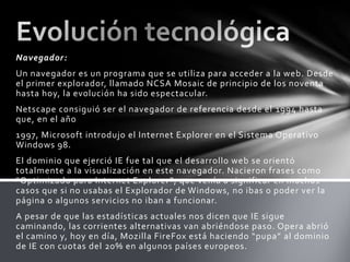 Navegador:
Un navegador es un programa que se utiliza para acceder a la web. Desde
el primer explorador, llamado NCSA Mosaic de principio de los noventa
hasta hoy, la evolución ha sido espectacular.
Netscape consiguió ser el navegador de referencia desde el 1994 hasta
que, en el año
1997, Microsoft introdujo el Internet Explorer en el Sistema Operativo
Windows 98.
El dominio que ejerció IE fue tal que el desarrollo web se orientó
totalmente a la visualización en este navegador. Nacieron frases como
“Optimizado para Internet Explorer”, que venía a significar en muchos
casos que si no usabas el Explorador de Windows, no ibas o poder ver la
página o algunos servicios no iban a funcionar.
A pesar de que las estadísticas actuales nos dicen que IE sigue
caminando, las corrientes alternativas van abriéndose paso. Opera abrió
el camino y, hoy en día, Mozilla FireFox está haciendo “pupa” al dominio
de IE con cuotas del 20% en algunos países europeos.
 