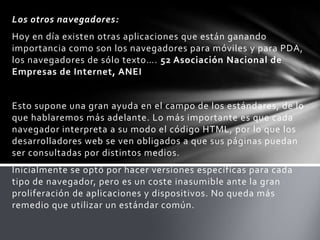 Los otros navegadores:
Hoy en día existen otras aplicaciones que están ganando
importancia como son los navegadores para móviles y para PDA,
los navegadores de sólo texto…. 52 Asociación Nacional de
Empresas de Internet, ANEI


Esto supone una gran ayuda en el campo de los estándares, de lo
que hablaremos más adelante. Lo más importante es que cada
navegador interpreta a su modo el código HTML, por lo que los
desarrolladores web se ven obligados a que sus páginas puedan
ser consultadas por distintos medios.
Inicialmente se optó por hacer versiones específicas para cada
tipo de navegador, pero es un coste inasumible ante la gran
proliferación de aplicaciones y dispositivos. No queda más
remedio que utilizar un estándar común.
 