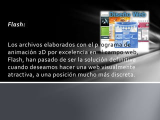Flash:


Los archivos elaborados con el programa de
animación 2D por excelencia en el campo web,
Flash, han pasado de ser la solución definitiva
cuando deseamos hacer una web visualmente
atractiva, a una posición mucho más discreta.
 