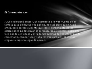 El internauta 2.0:


¿Qué evolucionó antes? ¿El internauta o la web? Como en el
famoso caso del huevo y la gallina, no está claro quién nació
antes, pero parece evidente que con el surgimiento de las
aplicaciones 2.0 los usuarios comenzaron a exigirlas. Entre una
web donde ver vídeos y otra donde además de ver vídeos puedo
comentarlo, compartirlo y subir los míos propios, el usuario
elegirá siempre la segunda opción.
 
