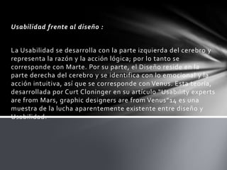 Usabilidad frente al diseño :


La Usabilidad se desarrolla con la parte izquierda del cerebro y
representa la razón y la acción lógica; por lo tanto se
corresponde con Marte. Por su parte, el Diseño reside en la
parte derecha del cerebro y se identifica con lo emocional y la
acción intuitiva, así que se corresponde con Venus. Esta teoría,
desarrollada por Curt Cloninger en su artículo “Usability experts
are from Mars, graphic designers are from Venus”14 es una
muestra de la lucha aparentemente existente entre diseño y
Usabilidad.
 