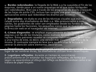 4- Bordes redondeados: la llegada de la Web 2.0 ha supuesto el fin de las
esquinas, dando paso a un nuevo arquetipo en el que todos los bordes
son redondeados. Bien sea a través de los programas de diseño o a través
de las hojas de estilo CSS; incluso han surgido una gran cantidad de
aplicaciones online que redondean los diseños por nosotros.
5- Degradados: sin duda es una de las técnicas visuales que más han
calado entre dos diseñadores de Web 2.0. Más pronunciados o más
sutiles, los gradientes de color son empleados desde los fondos de las
páginas hasta los favicones, los pequeños iconos que se muestran junto a
la dirección web en el navegador de Internet.
6.-Líneas diagonales: se emplean especialmente en los fondos de las
páginas y en los de los titulares, como motivos decorativos que se
repiten. Estos patrones rayados se componen habitualmente de un color
y una trama de este, es decir, una versión más oscura o más clara de la
misma. El contraste siempre es leve para no dificultar la lectura ni
centrar la atención sobre elementos decorativos.
7- Desenfoques: se hacen especialmente patentes en las sombras. En
lugar de ser sombras duras, los diseñadores utilizan leves desenfoques.
8- Logotipos reflejados: durante un tiempo se convirtieron
prácticamente en un estándar los logotipos reflejados, de forma que
según va separándose el dibujo del reflejo va desenfocándose como si se
tratara de papel mojado.
 