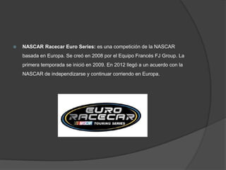    NASCAR Racecar Euro Series: es una competición de la NASCAR
    basada en Europa. Se creó en 2008 por el Equipo Francés FJ Group. La
    primera temporada se inició en 2009. En 2012 llegó a un acuerdo con la
    NASCAR de independizarse y continuar corriendo en Europa.
 
