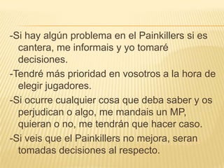-Si hay algún problema en el Painkillers si es
  cantera, me informais y yo tomaré
  decisiones.
-Tendré más prioridad en vosotros a la hora de
  elegir jugadores.
-Si ocurre cualquier cosa que deba saber y os
  perjudican o algo, me mandais un MP,
  quieran o no, me tendrán que hacer caso.
-Si veis que el Painkillers no mejora, seran
  tomadas decisiones al respecto.
 