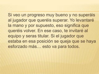 Si veo un progreso muy bueno y no superáis
al jugador que queréis superar. Yo levantaré
la mano y por supuesto, eso significa que
queréis volver. En ese caso, te invitaré al
equipo y seras titular. Si el jugador que
estaba en esa posición se queja que se haya
esforzado más… esto va para todos.
 