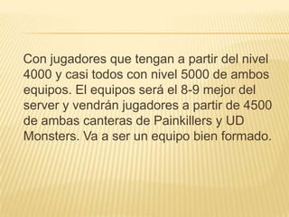 Con jugadores que tengan a partir del nivel
4000 y casi todos con nivel 5000 de ambos
equipos. El equipos será el 8-9 mejor del
server y vendrán jugadores a partir de 4500
de ambas canteras de Painkillers y UD
Monsters. Va a ser un equipo bien formado.
 