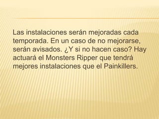 Las instalaciones serán mejoradas cada
temporada. En un caso de no mejorarse,
serán avisados. ¿Y si no hacen caso? Hay
actuará el Monsters Ripper que tendrá
mejores instalaciones que el Painkillers.
 