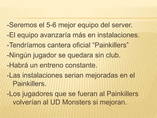 -Seremos el 5-6 mejor equipo del server.
-El equipo avanzaría más en instalaciones.
-Tendríamos cantera oficial “Painkillers”
-Ningún jugador se quedara sin club.
-Habrá un entreno constante.
-Las instalaciones serian mejoradas en el
  Painkillers.
-Los jugadores que se fueran al Painkillers
  volverían al UD Monsters si mejoran.
 