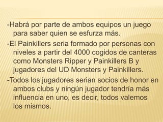 -Habrá por parte de ambos equipos un juego
  para saber quien se esfurza más.
-El Painkillers seria formado por personas con
  niveles a partir del 4000 cogidos de canteras
  como Monsters Ripper y Painkillers B y
  jugadores del UD Monsters y Painkillers.
-Todos los jugadores serian socios de honor en
  ambos clubs y ningún jugador tendría más
  influencia en uno, es decir, todos valemos
  los mismos.
 
