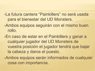 -La futura cantera “Painkillers” no será usada
  para el bienestar del UD Monsters.
-Ambos equipos seguirán con el mismo buen
  rollo.
-En caso de estar en el Painkillers y ganar a
  cualquier jugador del UD Monsters de
  vuestra posición el jugador tendrá que bajar
  la cabeza y daros el puesto.
-Ambos equipos serán informados de cualquier
  cosa con importancia.
 