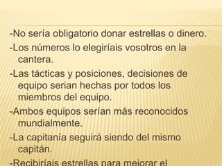 -No sería obligatorio donar estrellas o dinero.
-Los números lo elegiríais vosotros en la
  cantera.
-Las tácticas y posiciones, decisiones de
  equipo serian hechas por todos los
  miembros del equipo.
-Ambos equipos serían más reconocidos
  mundialmente.
-La capitanía seguirá siendo del mismo
  capitán.
 