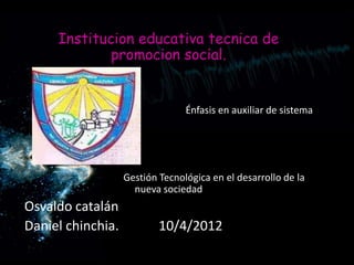 Institucion educativa tecnica de
             promocion social.


                                 Énfasis en auxiliar de sistema




                   Gestión Tecnológica en el desarrollo de la
                     nueva sociedad
Osvaldo catalán
Daniel chinchia.           10/4/2012
 