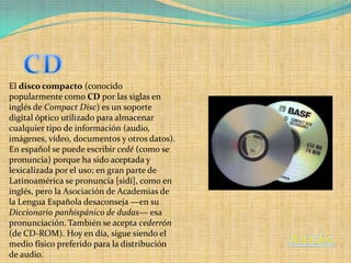 El disco compacto (conocido
popularmente como CD por las siglas en
inglés de Compact Disc) es un soporte
digital óptico utilizado para almacenar
cualquier tipo de información (audio,
imágenes, vídeo, documentos y otros datos).
En español se puede escribir cedé (como se
pronuncia) porque ha sido aceptada y
lexicalizada por el uso; en gran parte de
Latinoamérica se pronuncia [sidí], como en
inglés, pero la Asociación de Academias de
la Lengua Española desaconseja —en su
Diccionario panhispánico de dudas— esa
pronunciación. También se acepta cederrón
(de CD-ROM). Hoy en día, sigue siendo el
medio físico preferido para la distribución
de audio.
 