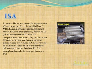 La ranura ISA es una ranura de expansión de
16 bits capaz de ofrecer hasta 16 MB/s a 8
MHz. Los componentes diseñados para la
ranura ISA eran muy grandes y fueron de las
primeras ranuras en usarse en las
computadoras personales. Hoy en día es una
tecnología en desuso y ya no se fabrican
placas madre con ranuras ISA. Estas ranuras
se incluyeron hasta los primeros modelos
del microprocesador Pentium III. Fue
reemplazada en el año 2000 por la ranura
PCI.
 