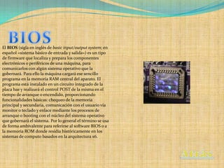 El BIOS (sigla en inglés de basic input/output system; en
español «sistema básico de entrada y salida») es un tipo
de firmware que localiza y prepara los componentes
electrónicos o periféricos de una máquina, para
comunicarlos con algún sistema operativo que la
gobernará. Para ello la máquina cargará ese sencillo
programa en la memoria RAM central del aparato. El
programa está instalado en un circuito integrado de la
placa bae y realizará el control POST de la misma en el
tiempo de arranque o encendido, proporcionando
funcionalidades básicas: chequeo de la memoria
principal y secundaria, comunicación con el usuario vía
monitor o teclado y enlace mediante los procesos de
arranque o booting con el núcleo del sistema operativo
que gobernará el sistema. Por lo general el término se usa
de forma ambivalente para referirse al software BIOS o a
la memoria ROM donde residía históricamente en los
sistemas de computo basados en la arquitectura x6.
 