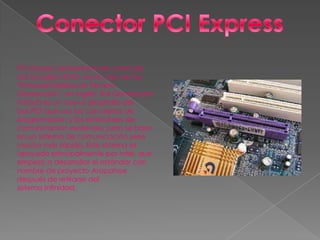 PCI Express (anteriormente conocido
por las siglas 3GIO, en el caso de las
"Entradas/Salidas de Tercera
Generación", en inglés: 3rd Generación
In/Out) es un nuevo desarrollo del
bus PCI que usa los conceptos de
programación y los estándares de
comunicación existentes, pero se basa
en un sistema de comunicación serie
mucho más rápido. Este sistema es
apoyado principalmente por Intel, que
empezó a desarrollar el estándar con
nombre de proyecto Arapahoe
después de retirarse del
sistema Infinidad.
 