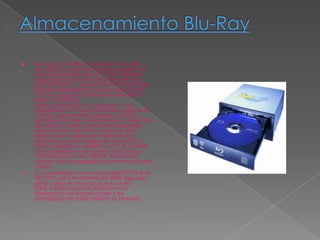    Blu-ray disc también conocido como Blu-
    ray o BD, es un formato de disco óptico de
    nueva generación de 12 cm de diámetro
    (igual que el CD y el DVD) para vídeo de
    gran definición y almacenamiento de datos
    de alta densidad de 5 veces mejor que el
    DVD. Su capacidad de almacenamiento
    llega a 25 GB por
    capa, aunque Sony y Panasonic han
    desarrollado un nuevo índice de evaluación
    (i-MLSE) que permitiría ampliar un 33% la
    cantidad de datos almacenados, desde 25 a
    33,4 GB por capa. Aunque otros apuntan
    que el sucesor del DVD no será un disco
    óptico, sino la tarjeta de memoria. No
    obstante, se está trabajando en el HVD o
    Disco holográfico versátil con 3,9 TB. El límite
    de capacidad en las tarjetas de formato
    SD/MMC está ya en 128 GB, teniendo la
    ventaja de ser regrabables al menos durante
    5 años.
   Su competidor como sucesor del DVD fue el
    HD DVD, pero en febrero de 2008, después
    de la caída de muchos apoyos al HD
    DVD, Toshiba decidió abandonar la
    fabricación de reproductores y las
    investigaciones para mejorar su formato.
 