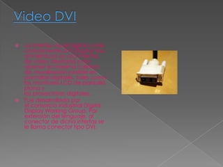  La interfaz visual digital o más
  comúnmente DVI (Digital Visu
  al Interface) es una interfaz
  de vídeo diseñada para
  obtener la máxima calidad
  de visualización posible en
  pantallas digitales, tales como
  los monitores LCD de pantalla
  plana y
  los proyectores digitales.
 Fue desarrollada por
  el consorcio industrial Digital
  Display Working Group. Por
  extensión del lenguaje, al
  conector de dicha interfaz se
  le llama conector tipo DVI.
 