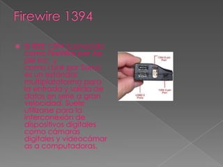    El IEEE 1394 (conocido
    como FireWire por Ap
    ple Inc. y
    como i.Link por Sony)
    es un estándar
    multiplataforma para
    la entrada y salida de
    datos en serie a gran
    velocidad. Suele
    utilizarse para la
    interconexión de
    dispositivos digitales
    como cámaras
    digitales y videocámar
    as a computadoras.
 
