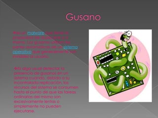 es un malware que tiene la
propiedad de duplicarse a sí
mismo. Los gusanos utilizan las
partes automáticas de un sistema
operativo que generalmente son
invisibles al usuario.


Es algo usual detectar la
presencia de gusanos en un
sistema cuando, debido a su
incontrolada replicación, los
recursos del sistema se consumen
hasta el punto de que las tareas
ordinarias del mismo son
excesivamente lentas o
simplemente no pueden
ejecutarse.
 