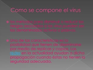    los métodos para disminuir o reducir los
    riesgos asociados a los virus pueden ser
    los denominados activos o pasivos.

   Una de las características es la
    posibilidad que tienen de diseminarse
    por medio de replicas y copias. Las
    redes en la actualidad ayudan a dicha
    propagación cuando éstas no tienen la
    seguridad adecuada.
 