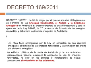 DECRETO 169/2011

DECRETO 169/2011, de 31 de mayo, por el que se aprueba el Reglamento
de Fomento de las Energías Renovables, el Ahorro y la Eficiencia
Energética en Andalucía. El presente Decreto se dicta en desarrollo y para la
ejecución de la Ley 2/2007, de 27 de marzo, de fomento de las energías
renovables y del ahorro y eficiencia energética de Andalucía.

I

    Los altos fines perseguidos por la Ley se concretan en dos objetivos
    principales: el fomento de las energías renovables y la promoción del ahorro
    y la eficiencia energética.
    los edificios públicos de la Junta de Andalucía y de sus entidades
    instrumentales, general, establece la obligación de uso de energías
    renovables, no solo en los edificios e instalaciones de nueva
    construcción, sino también en los existentes.
 