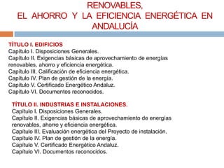 RENOVABLES,
   EL AHORRO Y LA EFICIENCIA ENERGÉTICA EN
                 ANDALUCÍA
TÍTULO I. EDIFICIOS
Capítulo I. Disposiciones Generales.
Capítulo II. Exigencias básicas de aprovechamiento de energías
renovables, ahorro y eficiencia energética.
Capítulo III. Calificación de eficiencia energética.
Capítulo IV. Plan de gestión de la energía.
Capítulo V. Certificado Energético Andaluz.
Capítulo VI. Documentos reconocidos.

 TÍTULO II. INDUSTRIAS E INSTALACIONES.
 Capítulo I. Disposiciones Generales.
 Capítulo II. Exigencias básicas de aprovechamiento de energías
 renovables, ahorro y eficiencia energética.
 Capítulo III. Evaluación energética del Proyecto de instalación.
 Capítulo IV. Plan de gestión de la energía.
 Capítulo V. Certificado Energético Andaluz.
 Capítulo VI. Documentos reconocidos.
 