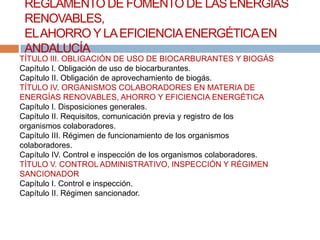 REGLAMENTO DE FOMENTO DE LAS ENERGÍAS
 RENOVABLES,
 EL AHORRO Y LA EFICIENCIA ENERGÉTICA EN
 ANDALUCÍA
TÍTULO III. OBLIGACIÓN DE USO DE BIOCARBURANTES Y BIOGÁS
Capítulo I. Obligación de uso de biocarburantes.
Capítulo II. Obligación de aprovechamiento de biogás.
TÍTULO IV. ORGANISMOS COLABORADORES EN MATERIA DE
ENERGÍAS RENOVABLES, AHORRO Y EFICIENCIA ENERGÉTICA
Capítulo I. Disposiciones generales.
Capítulo II. Requisitos, comunicación previa y registro de los
organismos colaboradores.
Capítulo III. Régimen de funcionamiento de los organismos
colaboradores.
Capítulo IV. Control e inspección de los organismos colaboradores.
TÍTULO V. CONTROL ADMINISTRATIVO, INSPECCIÓN Y RÉGIMEN
SANCIONADOR
Capítulo I. Control e inspección.
Capítulo II. Régimen sancionador.
 