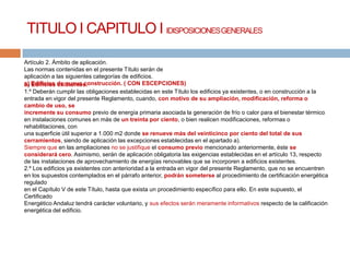 TITULO I CAPITULO I IDISPOSICIONES GENERALES

Artículo 2. Ámbito de aplicación.
Las normas contenidas en el presente Título serán de
aplicación a las siguientes categorías de edificios.
a) Edificios de nueva construcción. ( CON ESCEPCIONES)
b) Edificios existentes.
1.º Deberán cumplir las obligaciones establecidas en este Título los edificios ya existentes, o en construcción a la
entrada en vigor del presente Reglamento, cuando, con motivo de su ampliación, modificación, reforma o
cambio de uso, se
incremente su consumo previo de energía primaria asociada la generación de frío o calor para el bienestar térmico
en instalaciones comunes en más de un treinta por ciento, o bien realicen modificaciones, reformas o
rehabilitaciones, con
una superficie útil superior a 1.000 m2 donde se renueve más del veinticinco por ciento del total de sus
cerramientos, siendo de aplicación las excepciones establecidas en el apartado a).
Siempre que en las ampliaciones no se justifique el consumo previo mencionado anteriormente, éste se
considerará cero. Asimismo, serán de aplicación obligatoria las exigencias establecidas en el artículo 13, respecto
de las instalaciones de aprovechamiento de energías renovables que se incorporen a edificios existentes.
2.º Los edificios ya existentes con anterioridad a la entrada en vigor del presente Reglamento, que no se encuentren
en los supuestos contemplados en el párrafo anterior, podrán someterse al procedimiento de certificación energética
regulado
en el Capítulo V de este Título, hasta que exista un procedimiento específico para ello. En este supuesto, el
Certificado
Energético Andaluz tendrá carácter voluntario, y sus efectos serán meramente informativos respecto de la calificación
energética del edificio.
 