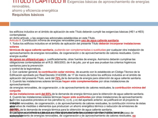 TITULO I CAPÍTULO II Exigencias básicas de aprovechamiento de energías
  renovables,
  ahorro y eficiencia energética
  Requisitos básicos



los edificios incluidos en el ámbito de aplicación de este Título deberán cumplir las exigencias básicas (HE1 a HE5)
contempladas
en dicho artículo, y las exigencias adicionales establecidas en este Título.
Artículo 9. Contribución mínima de energías renovables para uso de agua caliente sanitaria.
1. Todos los edificios incluidos en el ámbito de aplicación del presente Título deberán incorporar instalaciones
solares
térmicas de agua caliente sanitaria, pudiendo ser complementadas o sustituidas por cualquier otra instalación de
aprovechamiento de energías renovables, de cogeneración o de aprovechamiento de calores residuales. Como
energía auxiliar
de apoyo se utilizará el gas o, justificadamente, otras fuentes de energía. Asimismo deberán cumplirse las
obligaciones contempladas en el R.D. 865/2003, de 4 de julio, por el que sea prueban los criterios higiénicos
sanitarios para la prevención
y control de la legionelosis.
2. Con carácter general, la contribución solar mínima, de acuerdo con lo establecido en Código Técnico de la
Edificación aprobado por Real Decreto 314/2006, de 17 de marzo,de todos los edificios incluidos en el ámbito de
aplicación del presente Título, será del 70% de la demanda de energía para obtención de agua caliente sanitaria.
3. Cuando las instalaciones solares térmicas hayan sido complementadas por otras instalaciones de
aprovechamiento
de energías renovables, de cogeneración, o de aprovechamiento de calores residuales, la contribución mínima del
conjunto
de las instalaciones será del 85% de la demanda de energía térmica para la obtención de agua caliente sanitaria.
4. Cuando las instalaciones solares térmicas hayan sido sustituidas por otras instalaciones de aprovechamiento
6.
deEn los supuestos previstos en los párrafos b), c) d), y e) del apartado anterior, se justificará en el proyecto la
inclusión renovables, de cogeneración, o de aprovechamiento de calores residuales, la contribución mínima de éstas
energías
alternativa de medidas o elementos que produzcan un ahorro energético térmico o reducción de emisiones de
será
dióxido
del 70% de la demanda de energía térmica para la obtención de agua caliente sanitaria.
deLos aportes mínimos establecidos en los apartados anteriores podrán ser disminuidos, en el de
5. carbono, equivalentes a las que se obtendrían mediante las correspondientes instalaciones proceso de
aprovechamiento de energías renovables, de cogeneración o de aprovechamiento de calores residuales, no
elaboración
 