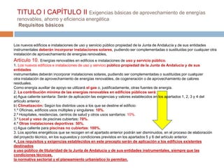 TITULO I CAPÍTULO II Exigencias básicas de aprovechamiento de energías
  renovables, ahorro y eficiencia energética
   Requisitos básicos


Los nuevos edificios e instalaciones de uso y servicio público propiedad de la Junta de Andalucía y de sus entidades
instrumentales deberán incorporar instalaciones solares, pudiendo ser complementadas o sustituidas por cualquier otra
instalación de aprovechamiento de energías renovables,
Artículo 10. Energías renovables en edificios e instalaciones de uso y servicio público.
1. Los nuevos edificios e instalaciones de uso y servicio público propiedad de la Junta de Andalucía y de sus
entidades
instrumentales deberán incorporar instalaciones solares, pudiendo ser complementadas o sustituidas por cualquier
otra instalación de aprovechamiento de energías renovables, de cogeneración o de aprovechamiento de calores
residuales.
Como energía auxiliar de apoyo se utilizará el gas o, justificadamente, otras fuentes de energía.
2. La contribución mínima de las energías renovables en edificios públicos será:
a) Agua caliente sanitaria: Serán de aplicación las exigencias y valores establecidos en los apartados 1, 2, 3 y 4 del
artículo anterior.
b) Climatización: Según los distintos usos a los que se destine el edificio:
1.º Oficinas, edificios usos múltiples y singulares: 10%.
2.º Hospitales, residencias, centros de salud y otros usos sanitarios: 10%.
3.º Local y vaso de piscinas cubiertas: 70%.
4.º Otras instalaciones deportivas: 50%.
c) Agua caliente para piscinas no cubiertas: 100%.
3. Los aportes energéticos que se recogen en el apartado anterior podrán ser disminuidos, en el proceso de elaboración
del proyecto técnico, en los supuestos y condiciones previstos en los apartados 5 y 6 del artículo anterior.
4. Los requisitos y exigencias establecidos en este precepto serán de aplicación a los edificios existentes
destinados
a uso público de titularidad de la Junta de Andalucía y de sus entidades instrumentales, siempre que las
condiciones técnicas,
la normativa sectorial y el planeamiento urbanístico lo permitan.
 