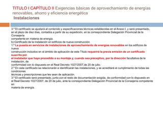 TITULO I CAPÍTULO II Exigencias básicas de aprovechamiento de energías
 renovables, ahorro y eficiencia energética
  Instalaciones

3.º El certificado se ajustará al contenido y especificaciones técnicas establecidas en el Anexo I, y será presentado,
en el plazo de diez días, contados a partir de su expedición, en la correspondiente Delegación Provincial de la
Consejería
competente en materia de energía.
b) Certificado de la instalación en edificios de nueva construcción.
1.º La puesta en servicios de instalaciones de aprovechamiento de energías renovables en los edificios de
nueva
construcción incluidos en el ámbito de aplicación de este Título requerirá la previa emisión de un certificado
suscrito por
el instalador que haya procedido a su montaje y, cuando sea preceptivo, por la dirección facultativa de la
instalación, de
conformidad con lo dispuesto en el Real Decreto 1027/2007,de 20 de julio.
2.º En este certificado se relacionarán e identificarán las instalaciones, y se acreditará el cumplimiento de todas las
condiciones
técnicas y prescripciones que les sean de aplicación.
3.º El certificado será presentado, junto con el resto de documentación exigida, de conformidad con lo dispuesto en
el Real Decreto 1027/2007, de 20 de julio, ante la correspondiente Delegación Provincial de la Consejería competente
en
materia de energía.
 