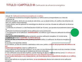 TITULO I CAPÍTULO III Calificación de eficiencia energética


  Artículo 16. Calificación de eficiencia energética de un edificio.
  1. La calificación de eficiencia energética asignada a un edificio será la correspondiente a su índice de
  calificación de
  eficiencia energética, dentro de una escala de siete letras, que va desde la letra «A» (edificio más eficiente) a la
  letra «G» (edificio menos eficiente).
  A estos efectos, será de aplicación la metodología de cálculo así como las «Escalas de calificación de eficiencia
  energética
  » contenidas en el Anexos I y II del Real Decreto 47/2007,de 19 enero, que aprueba el procedimiento básico para
  la
  certificación de eficiencia energética de los edificios de nueva construcción.
  2. Se distinguirán con la calificación «A-EXCELENTE» los edificios cuyos índices de calificación de eficiencia
  energética
  alcancen los valores siguientes:
Cada certificado de eficiencia energética contendrá una única calificación energética. En función de las
  a) Edificios destinados a viviendas: C1 menor que 0.12.
características,
del uso y deldestinados a otros usos: C menor que 0.32. edificio, la calificación de eficiencia energética se
  b) Edificios tipo de instalaciones energéticas que posea el
realizará
de acuerdo a los siguientes criterios:
a) Los edificios, ya sean de vivienda o destinados a otros usos, podrán, a criterio del proyectista del edificio o de
sus
instalaciones energéticas, basar su calificación en:
1.º Una calificación única de todo el edificio o, en su caso, en una individual para cada una de las viviendas o locales
independientes, cuando disponga de instalaciones térmicas individuales.
2.º Una calificación única de todo el edificio, cuando disponga de alguna instalación térmica común. En edificios con
más de un uso se tendrán tantas calificaciones como usos diferentes del edificio.
b) Los locales destinados a uso independiente o de titularidad jurídica independiente situados en un edificio,
cuyo uso
final no esté definido en el proyecto del mismo, no se considerarán efectos de la obtención de la calificación
energética
 