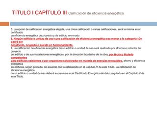 TITULO I CAPÍTULO III Calificación de eficiencia energética

5. La opción de calificación energética elegida, una única calificación o varias calificaciones, será la misma en el
certificado
de eficiencia energética de proyecto y de edificio terminado.
6. Ningún edificio o unidad de uso cuya calificación de eficiencia energética sea menor a la categoría «D»
podrá ser
construido, ocupado o puesto en funcionamiento.
7. La calificación de eficiencia energética de un edificio o unidad de uso será realizada por el técnico redactor del
proyecto
del edificio o de sus instalaciones energéticas, por la dirección facultativa de la obra, por técnico titulado
competentes
para edificios existentes o por organismo colaborador en materia de energías renovables, ahorro y eficiencia
energética
en edificios, según proceda, de acuerdo con lo establecido en el Capítulo V de este Título. La calificación de
eficiencia energética
de un edificio o unidad de uso deberá expresarse en el Certificado Energético Andaluz regulado en el Capítulo V de
este Título.
 