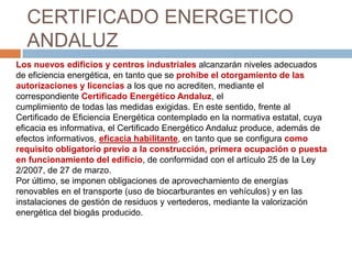 CERTIFICADO ENERGETICO
  ANDALUZ
Los nuevos edificios y centros industriales alcanzarán niveles adecuados
de eficiencia energética, en tanto que se prohíbe el otorgamiento de las
autorizaciones y licencias a los que no acrediten, mediante el
correspondiente Certificado Energético Andaluz, el
cumplimiento de todas las medidas exigidas. En este sentido, frente al
Certificado de Eficiencia Energética contemplado en la normativa estatal, cuya
eficacia es informativa, el Certificado Energético Andaluz produce, además de
efectos informativos, eficacia habilitante, en tanto que se configura como
requisito obligatorio previo a la construcción, primera ocupación o puesta
en funcionamiento del edificio, de conformidad con el artículo 25 de la Ley
2/2007, de 27 de marzo.
Por último, se imponen obligaciones de aprovechamiento de energías
renovables en el transporte (uso de biocarburantes en vehículos) y en las
instalaciones de gestión de residuos y vertederos, mediante la valorización
energética del biogás producido.
 