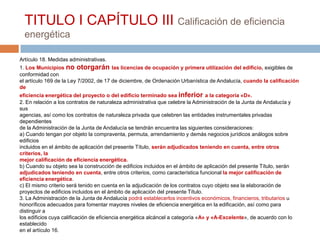 TITULO I CAPÍTULO III Calificación de eficiencia
  energética

Artículo 18. Medidas administrativas.
1. Los Municipios no otorgarán las licencias de ocupación y primera utilización del edificio, exigibles de
conformidad con
el artículo 169 de la Ley 7/2002, de 17 de diciembre, de Ordenación Urbanística de Andalucía, cuando la calificación
de
eficiencia energética del proyecto o del edificio terminado sea inferior a la categoría «D».
2. En relación a los contratos de naturaleza administrativa que celebre la Administración de la Junta de Andalucía y
sus
agencias, así como los contratos de naturaleza privada que celebren las entidades instrumentales privadas
dependientes
de la Administración de la Junta de Andalucía se tendrán encuentra las siguientes consideraciones:
a) Cuando tengan por objeto la compraventa, permuta, arrendamiento y demás negocios jurídicos análogos sobre
edificios
incluidos en el ámbito de aplicación del presente Título, serán adjudicados teniendo en cuenta, entre otros
criterios, la
mejor calificación de eficiencia energética.
b) Cuando su objeto sea la construcción de edificios incluidos en el ámbito de aplicación del presente Título, serán
adjudicados teniendo en cuenta, entre otros criterios, como característica funcional la mejor calificación de
eficiencia energética.
c) El mismo criterio será tenido en cuenta en la adjudicación de los contratos cuyo objeto sea la elaboración de
proyectos de edificios incluidos en el ámbito de aplicación del presente Título.
3. La Administración de la Junta de Andalucía podrá establecerlos incentivos económicos, financieros, tributarios u
honoríficos adecuados para fomentar mayores niveles de eficiencia energética en la edificación, así como para
distinguir a
los edificios cuya calificación de eficiencia energética alcáncel a categoría «A» y «A-Excelente», de acuerdo con lo
establecido
en el artículo 16.
 