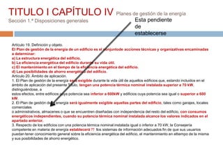 TITULO I CAPÍTULO IV Planes de gestión de la energía
Sección 1.ª Disposiciones generales                                         Esta pendiente
                                                                            de
                                                                            establecerse
 Artículo 19. Definición y objeto.
 El Plan de gestión de la energía de un edificio es el conjuntode acciones técnicas y organizativas encaminadas
 a determinar:
 a) La estructura energética del edificio.
 b) La eficiencia energética del edificio durante su vida útil.
 c) El mantenimiento en el tiempo de la eficiencia energética del edificio.
 d) Las posibilidades de ahorro energético del edificio.
 Artículo 20. Ámbito de aplicación.
 1. El Plan de gestión de la energía será exigible durante la vida útil de aquellos edificios que, estando incluidos en el
 ámbito de aplicación del presente Título, tengan una potencia térmica nominal instalada superior a 70 kW,
 distinguiéndose, a
 estos efectos, entre edificios cuya potencia sea inferior a 600kW y edificios cuya potencia sea igual o superior a 600
 kW.
 2. El Plan de gestión de la energía será igualmente exigible aquellas partes del edificio, tales como garajes, locales
 comerciales
 o administrativos, almacenes o que se encuentren diseñadas con independencia del resto del edificio, con consumos
 energéticos independientes, cuando su potencia térmica nominal instalada alcance los valores indicados en el
 apartado anterior.
 3. Respecto de los edificios con una potencia térmica nominal instalada igual o inferior a 70 kW, la Consejería
 competente en materia de energía establecerá  los sistemas de información adecuados fin de que sus usuarios
 puedan tener conocimiento general sobre la eficiencia energética del edificio, el mantenimiento en eltiempo de la misma
 y sus posibilidades de ahorro energético.
 