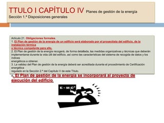 TTULO I CAPÍTULO IV Planes de gestión de la energía
Sección 1.ª Disposiciones generales




 Artículo 21. Obligaciones formales.
 1. El Plan de gestión de la energía de un edificio será elaborado por el proyectista del edificio, de la
 instalación térmica
 o técnico competente para ello.
 2. El Plan de gestión de la energía recogerá, de forma detallada, las medidas organizativas y técnicas que deberán
 implementarse durante la vida útil del edificio, así como las características del sistema de recogida de datos y los
 índices
 energéticos a obtener.
 3. La validez del Plan de gestión de la energía deberá ser acreditada durante el procedimiento de Certificación
 energética
 regulado en la Sección 2.ª del Capítulo V de este Título.
 4.El Plan de gestión de la energía se incorporará al proyecto de
 ejecución del edificio.
 