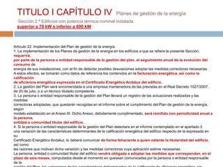 TITULO I CAPÍTULO IV                                        Planes de gestión de la energía
  Sección 2.ª Edificios con potencia térmica nominal instalada
  superior a 70 kW e inferior a 600 kW



Artículo 22. Implementación del Plan de gestión de la energía.
1. La implementación de los Planes de gestión de la energía en los edificios a que se refiere la presente Sección,
requerirá,
por parte de la persona o entidad responsable de la gestión del plan, el seguimiento anual de la evolución del
consumo de
energía de sus instalaciones, con el fin de detectar posibles desviaciones adoptar las medidas correctoras necesarias.
A estos efectos, se tomarán como datos de referencia los contenidos en la facturación energética, así como la
calificación
de eficiencia energética expresada en el Certificado Energético Andaluz del edificio.
2. La gestión del Plan será encomendada a una empresa mantenedora de las previstas en el Real Decreto 1027/2007,
de 20 de julio, o a un técnico titulado competente.
3. La persona o entidad responsable de la gestión del Plan llevará un registro de las actuaciones realizadas y las
medidas
correctoras adoptadas, que quedarán recogidas en el informe sobre el cumplimiento del Plan de gestión de la energía,
según
modelo establecido en el Anexo III. Dicho Anexo, debidamente cumplimentado, será remitido con periodicidad anual a
la persona,
entidad o comunidad titular del edificio.
4. Si la persona o entidad responsable de la gestión del Plan detectara en el informe contemplado en el apartado 3
una variación de las características determinantes de la calificación energética del edificio respecto de la expresada en
su
Certificado Energético Andaluz, lo deberá comunicar de forma fehaciente a quien ostente la titularidad del edificio,
así como
las razones que motivan dicha variación y las medidas correctoras cuya aplicación estime necesarias.
La persona, entidad o comunidad titular del edificio vendrá obligada a adoptar las medidas que correspondan, en el
plazo de seis meses, computados desde el momento en quesean comunicadas por la persona o entidad responsable
de la
 