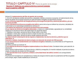 TITULO I CAPÍTULO IV Planes de gestión de la energía
  Sección 3ª. Edificios con potencia térmica nominal instalada
 igual o superior a 600 kW




Artículo 23. Implementación del Plan de gestión de la energía.
1. Con el fin de detectar posibles desviaciones y adoptarlas medidas correctoras necesarias, la implementación de los
Planes de gestión de la energía requerirá por parte del Gestor energético el seguimiento anual de:
a) Los consumos específicos de energía primaria y de energía final (térmica y eléctrica) del edificio y de sus
emisiones de CO2.
b) Los indicadores de eficiencia energética del edificio para el año al que se refieren los consumos, calculados de
conformidad con la metodología establecida en el Anexo IV.
c) El sistema de tarificación y los precios de facturación de la energía.
d) Las mejoras de eficiencia energética detectadas, y todavía no implementadas, agrupadas por su rentabilidad,
medida por el período de retorno del capital según los siguientes plazos:
1.º Medidas a corto plazo: período de retorno simple inferior a tres años.
2.º Medidas a medio plazo: período de retorno simple de entre tres y seis años.
3.º Medidas a largo plazo: período de retorno simple superiora seis años.
Se deberá indicar la descripción de las mejoras a implementar, los ahorros térmico y eléctrico que se
obtendrían, la
inversión a realizar, el período de retorno simple y la reducción de emisión de CO2 asociada.
e) Las actuaciones de mantenimiento con incidencia energética realizadas y su conformidad con el Programa de
mantenimiento
del edificio previsto en el artículo 14.
f) Las mejoras de eficiencia energética implementadas en los últimos 5 años. Se deberá indicar, para cada año, la
descripción
de las mejoras implementadas, los ahorros térmico y eléctrico conseguidos, la inversión realizada, el período de retorno
simple y la reducción de emisión de CO2 asociada.
2. Con periodicidad anual, la persona, entidad o comunidad titular del edificio remitirá a la correspondiente
Delegación
Provincial de la Consejería con competencia en materia de energía el informe sobre el cumplimiento del Plan de gestión
de la energía, según modelo establecido en el Anexo III.
 